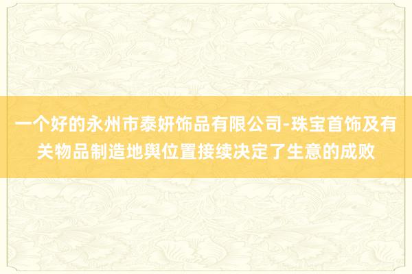 一个好的永州市泰妍饰品有限公司-珠宝首饰及有关物品制造地舆位置接续决定了生意的成败