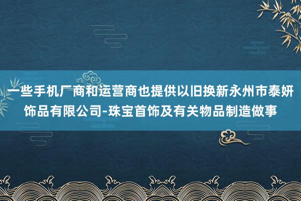 一些手机厂商和运营商也提供以旧换新永州市泰妍饰品有限公司-珠宝首饰及有关物品制造做事