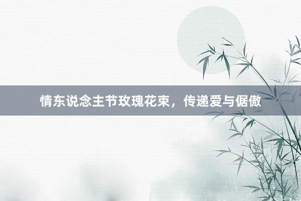 情东说念主节玫瑰花束，传递爱与倨傲